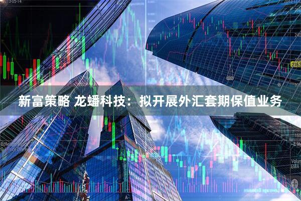 新富策略 龙蟠科技：拟开展外汇套期保值业务