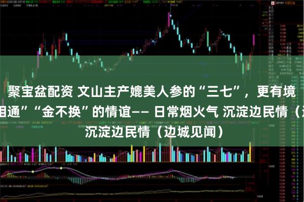 聚宝盆配资 文山主产媲美人参的“三七”，更有境内外“心相通”“金不换”的情谊—— 日常烟火气 沉淀边民情（边城见闻）