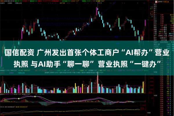 国信配资 广州发出首张个体工商户“AI帮办”营业执照 与AI助手“聊一聊” 营业执照“一键办”