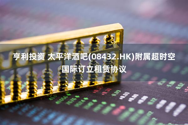 亨利投资 太平洋酒吧(08432.HK)附属超时空国际订立租赁协议