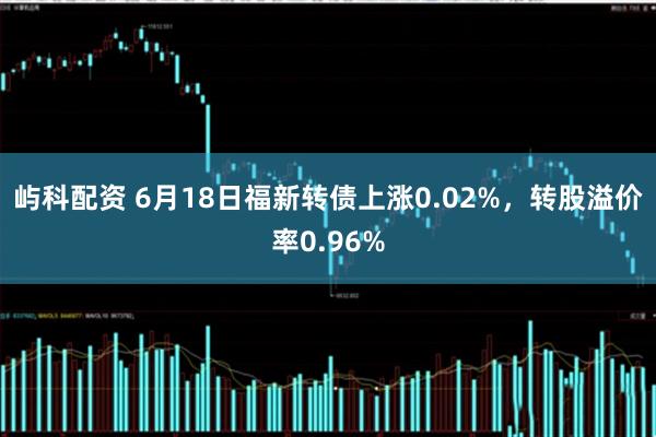 屿科配资 6月18日福新转债上涨0.02%，转股溢价率0.96%
