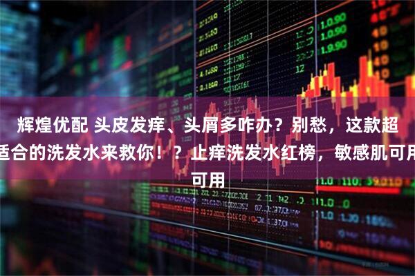辉煌优配 头皮发痒、头屑多咋办？别愁，这款超适合的洗发水来救你！？止痒洗发水红榜，敏感肌可用